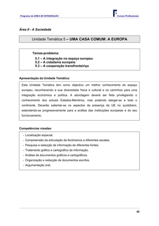 Programa de ÁREA DE INTEGRAÇÃO Cursos Profissionais
42
Área II - A Sociedade
Unidade Temática 5 – UMA CASA COMUM: A EUROPA
Temas-problema:
5.1 – A integração no espaço europeu
5.2 – A cidadania europeia
5.3 – A cooperação transfronteiriça
Apresentação da Unidade Temática:
Esta Unidade Temática tem como objectivo um melhor conhecimento do espaço
europeu, reconhecendo a sua diversidade física e cultural e os caminhos para uma
integração económica e política. A abordagem deverá ser feita privilegiando o
conhecimento dos actuais Estados-Membros, mas podendo alargar-se a todo o
continente. Deverão salientar-se os aspectos da presença da UE no quotidiano,
estendendo-se progressivamente para a análise das instituições europeias e do seu
funcionamento.
Competências visadas:
- Localização espacial.
- Compreensão da articulação de fenómenos a diferentes escalas.
- Pesquisa e selecção de informação de diferentes fontes.
- Tratamento gráfico e cartográfico de informação.
- Análise de documentos gráficos e cartográficos.
- Organização e redacção de documentos escritos.
- Argumentação oral.
 