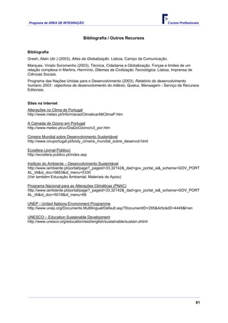 Programa de ÁREA DE INTEGRAÇÃO Cursos Profissionais
61
Bibliografia / Outros Recursos
Bibliografia
Gresh, Alain (dir.) (2003), Atlas da Globalização. Lisboa, Campo da Comunicação.
Marques, Viriato Soromenho (2003), Técnica, Cidadania e Globalização. Forças e limites de um
relação complexa in Martins, Hermínio, Dilemas da Civilização Tecnológica. Lisboa, Imprensa de
Ciências Sociais.
Programa das Nações Unidas para o Desenvolvimento (2003), Relatório do desenvolvimento
humano 2003 : objectivos de desenvolvimento do milénio, Queluz, Mensagem - Serviço de Recursos
Editoriais.
Sites na Internet
Alterações no Clima de Portugal
http://www.meteo.pt/InformacaoClimatica/AltClimaP.htm
A Camada de Ozono em Portugal
http://www.meteo.pt/uv/DiaDoOzono/o3_por.htm
Cimeira Mundial sobre Desenvolvimento Sustentável
http://www.onuportugal.pt/body_cimeira_mundial_sobre_desenvol.html
Ecosfera (Jornal Público)
http://ecosfera.publico.pt/index.asp
Instituto do Ambiente – Desenvolvimento Sustentável
http://www.iambiente.pt/portal/page?_pageid=33,32142&_dad=gov_portal_ia&_schema=GOV_PORT
AL_IA&id_doc=5663&id_menu=5330
(Ver também Educação Ambiental, Materiais de Apoio)
Programa Nacional para as Alterações Climáticas (PNAC)
http://www.iambiente.pt/portal/page?_pageid=33,32142&_dad=gov_portal_ia&_schema=GOV_PORT
AL_IA&id_doc=5018&id_menu=68
UNEP - United Nations Environment Programme
http://www.unep.org/Documents.Multilingual/Default.asp?DocumentID=295&ArticleID=4449&l=en
UNESCO – Education Sustainable Development
http://www.unesco.org/education/esd/english/sustainable/sustain.shtml
 
