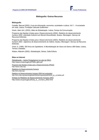 Programa de ÁREA DE INTEGRAÇÃO Cursos Profissionais
66
Bibliografia / Outros Recursos
Bibliografia
Castells, Manuel (2002), A era da informação: economia, sociedade e cultura, Vol 1. - A sociedade
em rede, Lisboa, Fundação Calouste Gulbenkian.
Gresh, Alain (dir.) (2003), Atlas da Globalização. Lisboa, Campo da Comunicação.
Programa das Nações Unidas para o Desenvolvimento (2004), Relatório do desenvolvimento
humano 2004: Liberdade Cultural num Mundo Diversificado, Queluz, Mensagem -Serviço de
Recursos Editoriais.
Programa das Nações Unidas para o Desenvolvimento (2003), Relatório do desenvolvimento
humano 2003 : objectivos de desenvolvimento do milénio, Queluz, Mensagem -Serviço de Recursos
Editoriais.
Vindt, G. (1999), 500 Anos de Capitalismo. A Mundialização de Vasco da Gama a Bill Gates. Lisboa,
Temas e Debates.
Waters, Malcolm (2002), Globalização, Oeiras, Celta Editora.
Sites na Internet
Globalização – textos Pedagógicos (no site da ONU)
http://www.onuportugal.pt/FINAL-glob.pdf
Programa das Nações Unidas para o Desenvolvimento (PNUD)
http://www.undp.org/
Relatórios do Desenvolvimento Humano
http://hdr.undp.org/
Relatório do Desenvolvimento Humano 2004 (em português)
http://hdr.undp.org/reports/global/2004/portuguese/pdf/hdr04_po_complete.pdf
Síntese do Relatório do Desenvolvimento Humano 2003
http://www.onuportugal.pt/body_d__humano_2002.html
 