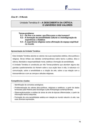 Programa de ÁREA DE INTEGRAÇÃO Cursos Profissionais
73
Área III – O Mundo
Unidade Temática 9 – A DESCOBERTA DA CRÍTICA:
O UNIVERSO DOS VALORES
Temas-problema:
9.1 – Os fins e os meios: que Ética para a vida humana?
9.2 – A formação da sensibilidade cultural e a transfiguração da
experiência: a Estética
9.3 – A experiência religiosa como afirmação do espaço espiritual
no mundo
Apresentação da Unidade Temática:
Esta Unidade Temática aborda os valores nas suas expressões estética, ético-política e
religiosa. Dá-se ênfase aos debates contemporâneos sobre teoria e prática, ética e
ciência, liberdade e responsabilidade moral, estética e formação da sensibilidade.
A Unidade Temática é constituída por três Temas-problema que abordam alguns dos
grandes questionamentos do Homem sobre a sua acção face à vida, à natureza e à
comunicação, sobre a sensibilidade e a criação de arte, sobre a sua relação com a
transcendência e com as crenças e atitudes religiosas.
Competências visadas:
- Identificação de conceitos axiológicos;
- Problematização de valores ético-políticos, religiosos e estéticos, a partir de dados
fornecidos pela História pela Sociologia e pela Antropologia contemporâneas;
- Observação/audição e análise de obras de arte de épocas diferenciadas, a partir da
informação teórica adquirida;
- Formação de uma sensibilidade estética em relação ao mundo natural e à arte, nas
suas diversas expressões.
 