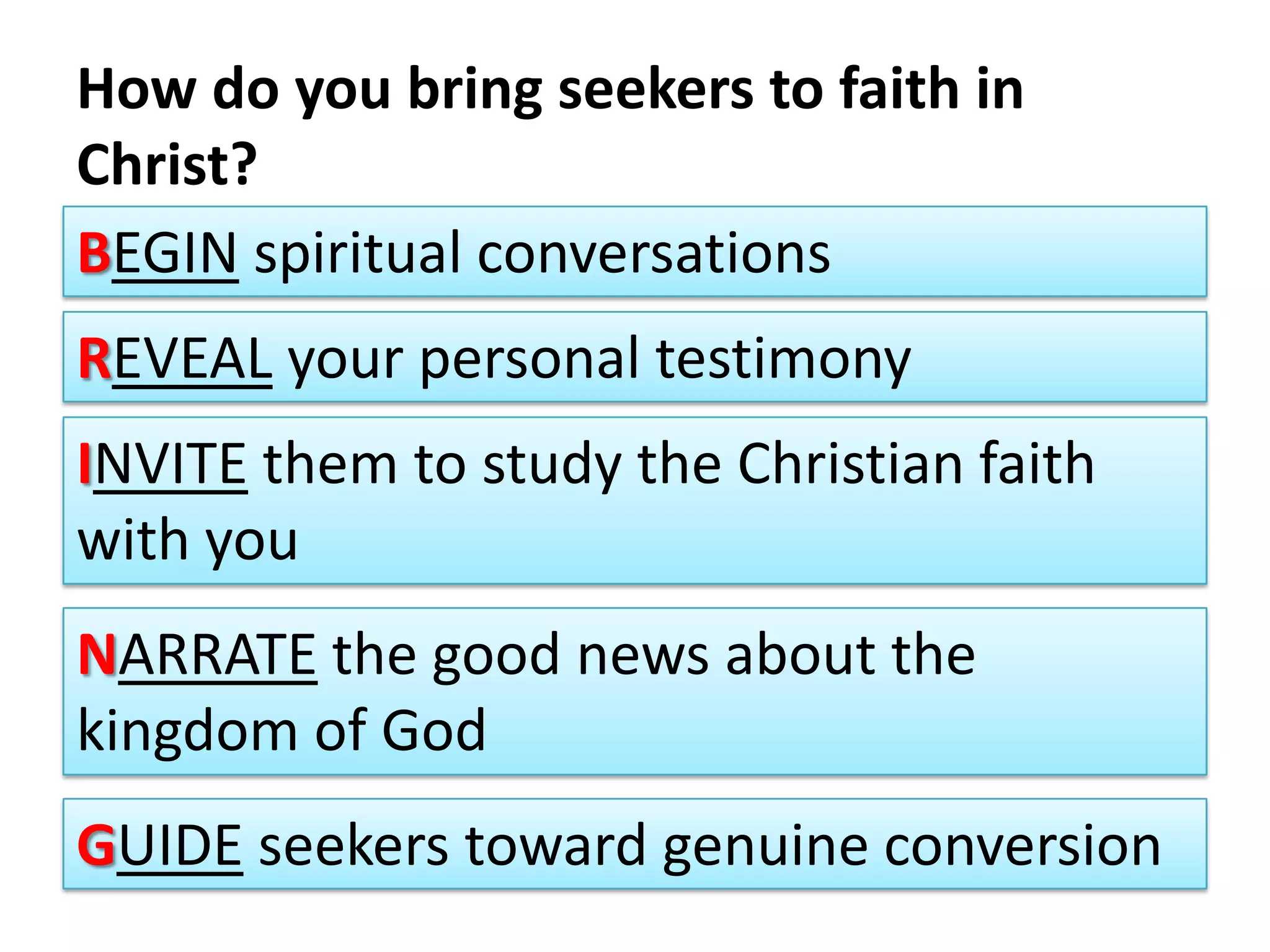 How do you bring seekers to faith in Christ?Begin spiritual conversationsReveal your personal testimonyInvite them to study the Christian faith with youNarrate the good news about the kingdom of GodGuide seekers toward genuine conversion