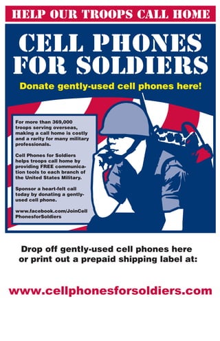 Donate gently-used cell phones here!


For more than 369,000
troops serving overseas,
making a call home is costly
and a rarity for many military
professionals.

Cell Phones for Soldiers
helps troops call home by
providing FREE communica-
tion tools to each branch of
the United States Military.

Sponsor a heart-felt call
today by donating a gently-
used cell phone.

www.facebook.com/JoinCell
PhonesforSoldiers




 Drop off gently-used cell phones here
 or print out a prepaid shipping label at:
 