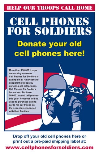 Help Our Troops Call Home




      Donate your old
     cell phones here!

 More than 150,000 troops
 are serving overseas.
 Cell Phones for Soldiers is
 calling on all Americans to
 support the troops by
 donating old cell phones.
 Cell Phones for Soldiers
 hopes to collect over
 50,000 unused cell phones
 this year. Proceeds will be
 used to purchase calling
 cards for our troops so
 they can stay connected
 with their families.




    Drop off your old cell phones here or
    print out a pre-paid shipping label at:
www.cellphonesforsoldiers.com
 