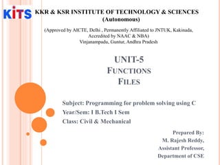UNIT-5
FUNCTIONS
FILES
Prepared By:
M. Rajesh Reddy,
Assistant Professor,
Department of CSE
KKR & KSR INSTITUTE OF TECHNOLOGY & SCIENCES
(Autonomous)
(Approved by AICTE, Delhi , Permanently Affiliated to JNTUK, Kakinada,
Accredited by NAAC & NBA)
Vinjanampadu, Guntur, Andhra Pradesh
Subject: Programming for problem solving using C
Year/Sem: I B.Tech I Sem
Class: Civil & Mechanical
 