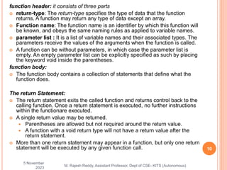 function header: it consists of three parts
 return-type: The return-type specifies the type of data that the function
returns. A function may return any type of data except an array.
 Function name: The function name is an identifier by which this function will
be known, and obeys the same naming rules as applied to variable names.
 parameter list : It is a list of variable names and their associated types. The
parameters receive the values of the arguments when the function is called.
 A function can be without parameters, in which case the parameter list is
empty. An empty parameter list can be explicitly specified as such by placing
the keyword void inside the parentheses.
function body:
 The function body contains a collection of statements that define what the
function does.
The return Statement:
 The return statement exits the called function and returns control back to the
calling function. Once a return statement is executed, no further instructions
within the functionare executed.
 A single return value may be returned.
 Parentheses are allowed but not required around the return value.
 A function with a void return type will not have a return value after the
return statement.
 More than one return statement may appear in a function, but only one return
statement will be executed by any given function call.
5 November
2023
10
M. Rajesh Reddy, Assistant Professor, Dept of CSE- KITS (Autonomous)
 