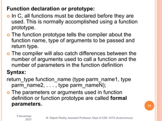 Function declaration or prototype:
 In C, all functions must be declared before they are
used. This is normally accomplished using a function
prototype.
 The function prototype tells the compiler about the
function name, type of arguments to be passed and
return type.
 The compiler will also catch differences between the
number of arguments used to call a function and the
number of parameters in the function definition
Syntax:
return_type function_name (type parm_name1, type
parm_name2, . . . , type parm_nameN);
 The parameters or arguments used in function
definition or function prototype are called formal
parameters.
5 November
2023
11
M. Rajesh Reddy, Assistant Professor, Dept of CSE- KITS (Autonomous)
 