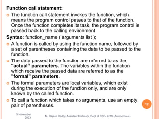 Function call statement:
 The function call statement invokes the function, which
means the program control passes to that of the function.
Once the function completes its task, the program control is
passed back to the calling environment
Syntax: function_name ( arguments list );
 A function is called by using the function name, followed by
a set of parentheses containing the data to be passed to the
function.
 The data passed to the function are referred to as the
"actual“ parameters. The variables within the function
which receive the passed data are referred to as the
"formal" parameters.
 The formal parameters are local variables, which exist
during the execution of the function only, and are only
known by the called function.
 To call a function which takes no arguments, use an empty
pair of parentheses.
5 November
2023
12
M. Rajesh Reddy, Assistant Professor, Dept of CSE- KITS (Autonomous)
 