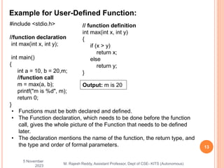 Example for User-Defined Function:
5 November
2023
13
M. Rajesh Reddy, Assistant Professor, Dept of CSE- KITS (Autonomous)
• Functions must be both declared and defined.
• The Function declaration, which needs to be done before the function
call, gives the whole picture of the Function that needs to be defined
later.
• The declaration mentions the name of the function, the return type, and
the type and order of formal parameters.
#include <stdio.h>
//function declaration
int max(int x, int y);
int main()
{
int a = 10, b = 20,m;
//function call
m = max(a, b);
printf("m is %d", m);
return 0;
}
// function definition
int max(int x, int y)
{
if (x > y)
return x;
else
return y;
}
Output: m is 20
 