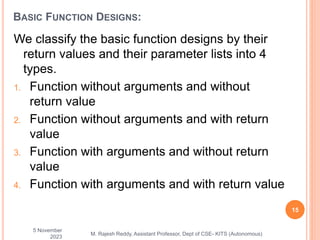 We classify the basic function designs by their
return values and their parameter lists into 4
types.
1. Function without arguments and without
return value
2. Function without arguments and with return
value
3. Function with arguments and without return
value
4. Function with arguments and with return value
5 November
2023
15
M. Rajesh Reddy, Assistant Professor, Dept of CSE- KITS (Autonomous)
BASIC FUNCTION DESIGNS:
 