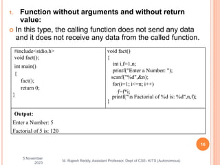 1. Function without arguments and without return
value:
 In this type, the calling function does not send any data
and it does not receive any data from the called function.
5 November
2023
16
M. Rajesh Reddy, Assistant Professor, Dept of CSE- KITS (Autonomous)
#include<stdio.h>
void fact();
int main()
{
fact();
return 0;
}
void fact()
{
int i,f=1,n;
printf("Enter a Number: ");
scanf("%d",&n);
for(i=1; i<=n; i++)
f=f*i;
printf("n Factorial of %d is: %d",n,f);
}
Output:
Enter a Number: 5
Factorial of 5 is: 120
 
