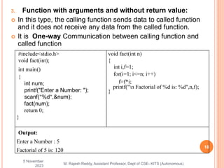 3. Function with arguments and without return value:
 In this type, the calling function sends data to called function
and it does not receive any data from the called function.
 It is One-way Communication between calling function and
called function
5 November
2023
18
M. Rajesh Reddy, Assistant Professor, Dept of CSE- KITS (Autonomous)
#include<stdio.h>
void fact(int);
int main()
{
int num;
printf("Enter a Number: ");
scanf("%d",&num);
fact(num);
return 0;
}
void fact(int n)
{
int i,f=1;
for(i=1; i<=n; i++)
f=f*i;
printf("n Factorial of %d is: %d",n,f);
}
Output:
Enter a Number : 5
Factorial of 5 is: 120
 