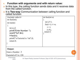4. Function with arguments and with return value:
 In this type, the calling function sends data and it receives data
from the called function.
 It is Two-way Communication between calling function and
called function
5 November
2023
19
M. Rajesh Reddy, Assistant Professor, Dept of CSE- KITS (Autonomous)
#include<stdio.h>
int fact(int);
int main()
{
int n,i,f;
printf("Enter Number: ");
scanf("%d",&n);
f=fact(n);
printf("n Factorial is: %d”,f);
return 0;
}
int fact(int n)
{
int i,f=1;
for(i=1; i<=n;
i++)
f=f*i;
return f;
}
Output:
Enter a Number : 5
Factorial of 5 is: 120
 