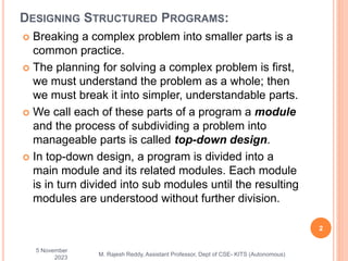 DESIGNING STRUCTURED PROGRAMS:
 Breaking a complex problem into smaller parts is a
common practice.
 The planning for solving a complex problem is first,
we must understand the problem as a whole; then
we must break it into simpler, understandable parts.
 We call each of these parts of a program a module
and the process of subdividing a problem into
manageable parts is called top-down design.
 In top-down design, a program is divided into a
main module and its related modules. Each module
is in turn divided into sub modules until the resulting
modules are understood without further division.
5 November
2023
2
M. Rajesh Reddy, Assistant Professor, Dept of CSE- KITS (Autonomous)
 