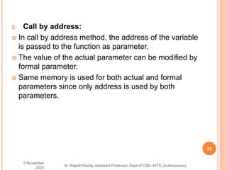 2. Call by address:
 In call by address method, the address of the variable
is passed to the function as parameter.
 The value of the actual parameter can be modified by
formal parameter.
 Same memory is used for both actual and formal
parameters since only address is used by both
parameters.
5 November
2023
22
M. Rajesh Reddy, Assistant Professor, Dept of CSE- KITS (Autonomous)
 