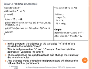  In this program, the address of the variables “m” and “n” are
passed to the function “swap”.
 The formal parameters “a” and “b” in swap function hold the
address of variables “m” and “n”
 These addresses are used to access and change the values of
the actual variables.
 Any changes made through formal parameters will change the
values of actual parameters
5 November
2023
23
M. Rajesh Reddy, Assistant Professor, Dept of CSE- KITS (Autonomous)
EXAMPLE FOR CALL BY ADDRESS:
#include<stdio.h>
void swap(int * , int *);
int main()
{
int m = 22, n = 44;
printf(“Before swap, m = %d and n = %d",m, n);
swap(&m, &n);
printf(“nAfter swap m = %d and n = %d",m, n);
return 0;
}
void swap(int *a, int *b)
{
int temp;
temp = *a;
*a = *b;
*b = temp;
}
Output:
Before swap, m = 22and n = 44
After swap m, = 44and n = 22
 