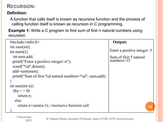 Definition:
A function that calls itself is known as recursive function and the process of
calling function itself is known as recursion in C programming.
5 November
2023
24
M. Rajesh Reddy, Assistant Professor, Dept of CSE- KITS (Autonomous)
RECURSION:
Example 1: Write a C program to find sum of first n natural numbers using
recursion.
#include<stdio.h>
int sum(int);
int main(){
int num,add;
printf("Enter a positive integer:n");
scanf("%d",&num);
add=sum(num);
printf(“Sum of first %d natural numbers=%d", num,add);
}
int sum(int n){
if(n = = 0)
return n;
else
return n+sum(n-1); //recrusive function call
}
Output:
Enter a positive integer: 5
Sum of first 5 natural
numbers=15
 