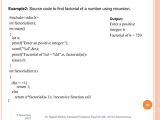 5 November
2023
26
M. Rajesh Reddy, Assistant Professor, Dept of CSE- KITS (Autonomous)
Example2: Source code to find factorial of a number using recursion.
#include<stdio.h>
int factorial(int);
int main()
{
int n;
printf("Enter an positive integer:");
scanf("%d",&n);
printf("Factorial of %d = %ld",n, factorial(n));
return 0;
}
int factorial(int n)
{
if(n = =1)
return 1;
else
return n*factorial(n-1); //recursive function call
}
Output:
Enter a positive
integer: 6
Factorial of 6 = 720
 