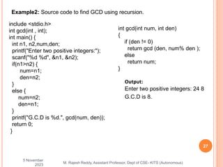 5 November
2023
27
M. Rajesh Reddy, Assistant Professor, Dept of CSE- KITS (Autonomous)
Example2: Source code to find GCD using recursion.
include <stdio.h>
int gcd(int , int);
int main() {
int n1, n2,num,den;
printf("Enter two positive integers:");
scanf("%d %d", &n1, &n2);
if(n1>n2) {
num=n1;
den=n2;
}
else {
num=n2;
den=n1;
}
printf("G.C.D is %d.", gcd(num, den));
return 0;
}
int gcd(int num, int den)
{
if (den != 0)
return gcd (den, num% den );
else
return num;
}
Output:
Enter two positive integers: 24 8
G.C.D is 8.
 