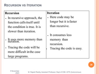 5 November
2023
28
M. Rajesh Reddy, Assistant Professor, Dept of CSE- KITS (Autonomous)
RECURSION VS ITERATION
Recursion
 In recursive approach, the
function callsitself until
the condition is true. It is
slower than iteration.
 It uses more memory than
iteration.
 Tracing the code will be
more difficult inthe case
large programs.
Iteration
 Here code may be
longer but it isfaster
than recursive.
 It consumes less
memory than
recursion.
 Tracing the code is easy.
 
