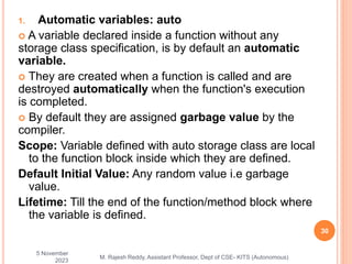 1. Automatic variables: auto
 A variable declared inside a function without any
storage class specification, is by default an automatic
variable.
 They are created when a function is called and are
destroyed automatically when the function's execution
is completed.
 By default they are assigned garbage value by the
compiler.
Scope: Variable defined with auto storage class are local
to the function block inside which they are defined.
Default Initial Value: Any random value i.e garbage
value.
Lifetime: Till the end of the function/method block where
the variable is defined.
5 November
2023
30
M. Rajesh Reddy, Assistant Professor, Dept of CSE- KITS (Autonomous)
 
