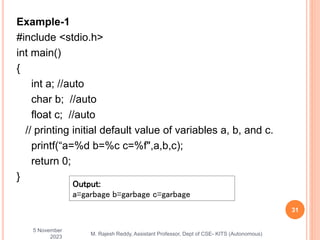 Example-1
#include <stdio.h>
int main()
{
int a; //auto
char b; //auto
float c; //auto
// printing initial default value of variables a, b, and c.
printf(“a=%d b=%c c=%f",a,b,c);
return 0;
}
5 November
2023
31
M. Rajesh Reddy, Assistant Professor, Dept of CSE- KITS (Autonomous)
Output:
a=garbage b=garbage c=garbage
 