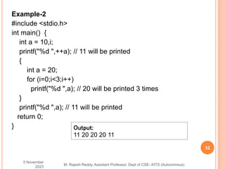 Example-2
#include <stdio.h>
int main() {
int a = 10,i;
printf("%d ",++a); // 11 will be printed
{
int a = 20;
for (i=0;i<3;i++)
printf("%d ",a); // 20 will be printed 3 times
}
printf("%d ",a); // 11 will be printed
return 0;
}
5 November
2023
32
M. Rajesh Reddy, Assistant Professor, Dept of CSE- KITS (Autonomous)
Output:
11 20 20 20 11
 