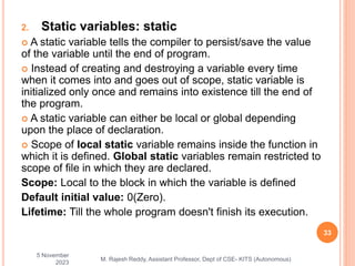 2. Static variables: static
 A static variable tells the compiler to persist/save the value
of the variable until the end of program.
 Instead of creating and destroying a variable every time
when it comes into and goes out of scope, static variable is
initialized only once and remains into existence till the end of
the program.
 A static variable can either be local or global depending
upon the place of declaration.
 Scope of local static variable remains inside the function in
which it is defined. Global static variables remain restricted to
scope of file in which they are declared.
Scope: Local to the block in which the variable is defined
Default initial value: 0(Zero).
Lifetime: Till the whole program doesn't finish its execution.
5 November
2023
33
M. Rajesh Reddy, Assistant Professor, Dept of CSE- KITS (Autonomous)
 