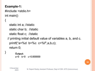 Example-1:
#include <stdio.h>
int main()
{
static int a; //static
static char b; //static
static float c; //static
// printing initial default value of variables a, b, and c.
printf(“a=%d b=%c c=%f",a,b,c);
return 0;
}
5 November
2023
34
M. Rajesh Reddy, Assistant Professor, Dept of CSE- KITS (Autonomous)
Output:
a=0 b=0 c=0.000000
 