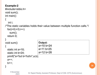 Example-2
#include<stdio.h>
void sum();
int main()
{
int i;
/*The static variables holds their value between multiple function calls.*/
for(i=0;i<3;i++)
sum();
return 0;
}
void sum()
{
static int a=10;
static int b=24;
printf("a=%d b=%dn",a,b);
a++;
b++;
}
5 November
2023
35
M. Rajesh Reddy, Assistant Professor, Dept of CSE- KITS (Autonomous)
Output:
a=10 b=24
a=11 b=25
a=12 b=26
 