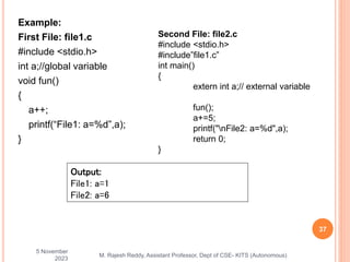 Example:
First File: file1.c
#include <stdio.h>
int a;//global variable
void fun()
{
a++;
printf(“File1: a=%d”,a);
}
5 November
2023
37
M. Rajesh Reddy, Assistant Professor, Dept of CSE- KITS (Autonomous)
Output:
File1: a=1
File2: a=6
Second File: file2.c
#include <stdio.h>
#include”file1.c”
int main()
{
extern int a;// external variable
fun();
a+=5;
printf("nFile2: a=%d",a);
return 0;
}
 