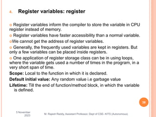 4. Register variables: register
 Register variables inform the compiler to store the variable in CPU
register instead of memory.
 Register variables have faster accessibility than a normal variable.
We cannot get the address of register variables.
 Generally, the frequently used variables are kept in registers. But
only a few variables can be placed inside registers.
 One application of register storage class can be in using loops,
where the variable gets used a number of times in the program, in a
very short span of time.
Scope: Local to the function in which it is declared.
Default initial value: Any random value i.e garbage value
Lifetime: Till the end of function/method block, in which the variable
is defined.
5 November
2023
38
M. Rajesh Reddy, Assistant Professor, Dept of CSE- KITS (Autonomous)
 