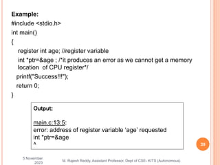 Example:
#include <stdio.h>
int main()
{
register int age; //register variable
int *ptr=&age ; /*it produces an error as we cannot get a memory
location of CPU register*/
printf("Success!!!");
return 0;
}
5 November
2023
39
M. Rajesh Reddy, Assistant Professor, Dept of CSE- KITS (Autonomous)
Output:
main.c:13:5:
error: address of register variable ‘age’ requested
int *ptr=&age
^
 