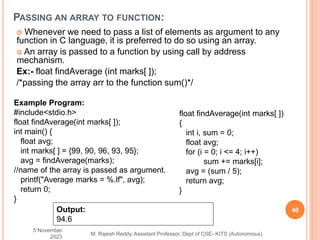  Whenever we need to pass a list of elements as argument to any
function in C language, it is preferred to do so using an array.
 An array is passed to a function by using call by address
mechanism.
Ex:- float findAverage (int marks[ ]);
/*passing the array arr to the function sum()*/
5 November
2023
40
M. Rajesh Reddy, Assistant Professor, Dept of CSE- KITS (Autonomous)
PASSING AN ARRAY TO FUNCTION:
Example Program:
#include<stdio.h>
float findAverage(int marks[ ]);
int main() {
float avg;
int marks[ ] = {99, 90, 96, 93, 95};
avg = findAverage(marks);
//name of the array is passed as argument.
printf("Average marks = %.lf", avg);
return 0;
}
float findAverage(int marks[ ])
{
int i, sum = 0;
float avg;
for (i = 0; i <= 4; i++)
sum += marks[i];
avg = (sum / 5);
return avg;
}
Output:
94.6
 
