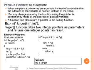  When we pass a pointer as an argument instead of a variable then
the address of the variable is passed instead of the value.
 So, any change made by the function using the pointer is
permanently made at the address of passed variable.
 A function can also return a pointer to the calling function.
Ex:- int* larger(int*, int*);
larger() function takes two integer pointers as parameters
and returns one integer pointer as result.
5 November
2023
41
M. Rajesh Reddy, Assistant Professor, Dept of CSE- KITS (Autonomous)
PASSING POINTER TO FUNCTION:
Example Program:
#include <stdio.h>
int* larger(int*, int*);
int main()
{
int a = 15, b = 92;
int *p;
p = larger(&a, &b);
printf("%d is larger",*p);
}
int* larger(int *x, int *y)
{
if(*x > *y)
return x;
else
return y;
}
Output:
92 is larger
 