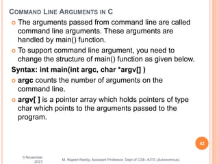  The arguments passed from command line are called
command line arguments. These arguments are
handled by main() function.
 To support command line argument, you need to
change the structure of main() function as given below.
Syntax: int main(int argc, char *argv[] )
 argc counts the number of arguments on the
command line.
 argv[ ] is a pointer array which holds pointers of type
char which points to the arguments passed to the
program.
5 November
2023
42
M. Rajesh Reddy, Assistant Professor, Dept of CSE- KITS (Autonomous)
COMMAND LINE ARGUMENTS IN C
 