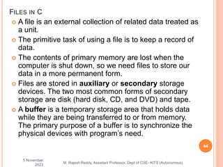  A file is an external collection of related data treated as
a unit.
 The primitive task of using a file is to keep a record of
data.
 The contents of primary memory are lost when the
computer is shut down, so we need files to store our
data in a more permanent form.
 Files are stored in auxiliary or secondary storage
devices. The two most common forms of secondary
storage are disk (hard disk, CD, and DVD) and tape.
 A buffer is a temporary storage area that holds data
while they are being transferred to or from memory.
The primary purpose of a buffer is to synchronize the
physical devices with program’s need.
5 November
2023
44
M. Rajesh Reddy, Assistant Professor, Dept of CSE- KITS (Autonomous)
FILES IN C
 