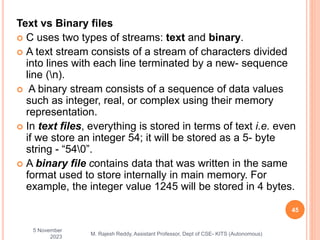 Text vs Binary files
 C uses two types of streams: text and binary.
 A text stream consists of a stream of characters divided
into lines with each line terminated by a new- sequence
line (n).
 A binary stream consists of a sequence of data values
such as integer, real, or complex using their memory
representation.
 In text files, everything is stored in terms of text i.e. even
if we store an integer 54; it will be stored as a 5- byte
string - “540”.
 A binary file contains data that was written in the same
format used to store internally in main memory. For
example, the integer value 1245 will be stored in 4 bytes.
5 November
2023
45
M. Rajesh Reddy, Assistant Professor, Dept of CSE- KITS (Autonomous)
 