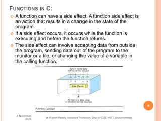 FUNCTIONS IN C:
 A function can have a side effect. A function side effect is
an action that results in a change in the state of the
program.
 If a side effect occurs, it occurs while the function is
executing and before the function returns.
 The side effect can involve accepting data from outside
the program, sending data out of the program to the
monitor or a file, or changing the value of a variable in
the calling function.
5 November
2023
6
M. Rajesh Reddy, Assistant Professor, Dept of CSE- KITS (Autonomous)
 
