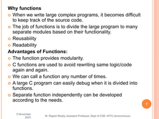 Why functions
 When we write large complex programs, it becomes difficult
to keep track of the source code.
 The job of functions is to divide the large program to many
separate modules based on their functionality.
 Reusability
 Readability
Advantages of Functions:
 The function provides modularity.
 C functions are used to avoid rewriting same logic/code
again and again.
 We can call a function any number of times.
 A large C program can easily debug when it is divided into
functions.
 Separate function independently can be developed
according to the needs.
5 November
2023
7
M. Rajesh Reddy, Assistant Professor, Dept of CSE- KITS (Autonomous)
 