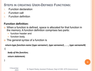 1. Function declaration
2. Function call
3. Function definition
Function definition:
 When a function is defined, space is allocated for that function in
the memory. A function definition comprises two parts:
 function header and
 function body.
 The general syntax of a function is
5 November
2023
9
M. Rajesh Reddy, Assistant Professor, Dept of CSE- KITS (Autonomous)
STEPS IN CREATING USER-DEFINED FUNCTIONS:
return-type function-name (type varname1, type varname2, . . . , type varnameN)
{
body of the function;
return statement;
}
 