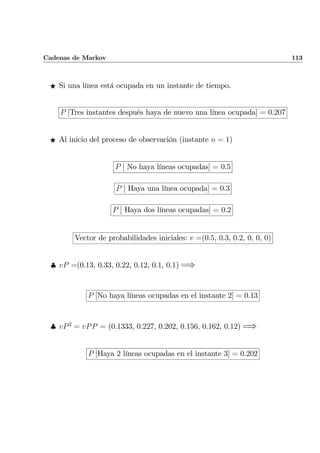 Cadenas de Markov 113
F Si una línea está ocupada en un instante de tiempo.
P [Tres instantes después haya de nuevo una línea ocupada] = 0.207
F Al inicio del proceso de observación (instante n = 1)
P [ No haya líneas ocupadas] = 0.5
P [ Haya una línea ocupada] = 0.3
P [ Haya dos líneas ocupadas] = 0.2
Vector de probabilidades iniciales: v =(0.5, 0.3, 0.2, 0, 0, 0)
♣ vP =(0.13, 0.33, 0.22, 0.12, 0.1, 0.1) =⇒
P [No haya líneas ocupadas en el instante 2] = 0.13
♣ vP2
= vPP = (0.1333, 0.227, 0.202, 0.156, 0.162, 0.12) =⇒
P [Haya 2 líneas ocupadas en el instante 3] = 0.202
 