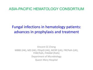 Fungal infections in hematology patients:
advances in prophylaxis and treatment
Vincent CC Cheng
MBBS (HK), MD (HK), PDipID (HK), MCRP (UK), FRCPath (UK),
FHKCPath, FHKAM (Path)
Department of Microbiology
Queen Mary Hospital
ASIA-PACIFIC HEMATOLOGY CONSORTIUM
 