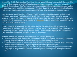 brands like Orville Redenbacher, Chef Boyardee and Marie Callendar’s successfully harnessed the
power of data to mine for insights from its most vocal advocates and critics on social media.
Through these insights, ConAgra found that consumers desired to be part of the decision-making
process. Leveraging social listening tools gave ConAgra the capacity to receive online feedback in
real-time without squandering money or time offline on focus groups and market analyses.
However, many retailers and CPG firms are either drowning in a deluge of data without being
quite sure how to gain insight from it or skeptical about the much-hyped potential of data
analysis. However, big data and advanced analytics are among the most important battlefields for
retail and CPG companies today, according to a blog post by Peter Breuer, director of McKinsey &
Co.’s retail practice in Germany
“Recent research by McKinsey and the Massachusetts Institute of Technology shows that
companies that inject big data and analytics into their operations outperform their peers by 5% in
productivity and 6% in profitability,” Breuer notes. “Our experience suggests that for retail and
CPG companies, the upside is at least as great, if not greater.”
Here are some of the potential ways companies can achieve these gains:
• Data analysis lets them understand a customer’s behavior throughout each step of a shopping
journey. This allows them to bolster up-selling and cross-selling activities.
• Companies can “listen” to how customers talk about their products via social media, including
the features they like and if they would purchase the same products again.
• Data analysis allows companies to better track customer responses to promotions and media
campaigns so they can make decisions on refining those campaigns for the highest success
rate.
 