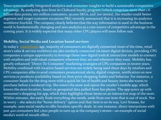 Tesco systematically integrated analytics and consumer insights to build a sustainable competitive
advantage. By analyzing data from its Clubcard loyalty program (which comprises more than 1.6
billion data points, ten million customers, 50,000 SKUs, and 700 stores), the retailer could better
segment and target customer occasions.P&G recently announced that it is increasing its analytics
workforce fourfold. The company clearly believes that the way information is used in the business
world is fundamentally changing and sees analytics as a core source of competitive advantage in the
coming years. It is widely expected that many other CPG players will soon follow suit.
Mobility, Social Media and Location based services
In today's smartphone age, majority of consumers are digitally connected most of the time, retail
store's sales & service workforce are also similarly connected via smart digital devices, providing CPG
companies a unique opportunity to leverage these new digital tools & interaction models to connect
with retailers and individual consumers wherever they are and whenever they want. Mobility has
greatly enhanced "Direct-To-Consumer" marketing strategies of CPG companies in recent years.
Mobility combined with location based services are widely being used these days by retailors and
CPG companies alike to send consumers promotional alerts, digital coupons, notification on new
services or products availability based on their prior shopping habits and behavior. For instance, a
consumer heads for the drug store with a quick hit list of health and beauty items she wants to
purchase before a weekend trip. She enters the store and opens the retailer’s mobile app, which
knows the store location, based on geospatial data pulled from her phone. The app syncs up with
consumer's shopping list app, which then highlights those items on an interactive map of the store.
Within minutes, she easily finds everything she needs, aside from one item that is out of stock. Not
to worry – she selects the “home delivery” option and that item is on its way. Levi Strauss, for
example, uses social media to offer location-specific deals. In one instance, direct interactions with
just 400 consumers led 1,600 people to turn up at the company’s stores—an example of social
media’s word-of-mouth effect.
 