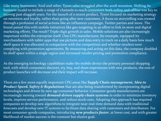 Like many businesses, food and other, Tyson sales struggled after the 2008 recession. Shifting its
business model to include a range of channels to reach consumers both online and offline was key to
moving past sluggish years. For the launch of a recent product, Tyson focused its marketing strategy
on retention and loyalty, rather than going after new customers. A focus on storytelling was created
through a profusion of social actions like an influencer campaign, Twitter parties and more. The
brand paired this with mobile initiatives like geo-targeting in an effort to link in-store and digital
marketing efforts. The result? Triple-digit growth in sales. Mobile solutions are also increasingly
important within the enterprise itself. One CPG manufacturer, for example, equipped its
merchandisers with tablet apps that use pictures and data entry to track on a daily basis how much
shelf space it was allocated in comparison with the competition and whether retailers were
complying with promotion agreements. By measuring and acting on this data, the company doubled
its shelf space within a single region and increased retailer pricing and promotion compliance.
As the emerging technology capabilities make the mobile device the primary personal shopping
tool, with which consumers discover, try, buy, and share experiences with new products, the cost of
product launches will decrease and their impact will increase.
There are a few more equally important CPG areas like Supply Chain management, Idea to
Product Speed, Safety & Regulations that are also being transformed by incorporating digital
technologies and driven by new age consumer behavior. Consumer-goods manufacturers are
increasingly moving toward demand-driven supply-chain systems in order to minimize inventory
levels, improve service performance, and reduce stock-outs. Adopting this approach has required
companies to develop new algorithms to integrate near-real-time demand data with traditional
forecasts and develop new IT systems to facilitate data sharing with customers and distributors. For
most consumer-goods companies, introducing new products faster, at lower cost, and with greater
likelihood of market success is the constant but elusive goal.
 