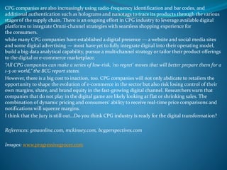 CPG companies are also increasingly using radio-frequency identification and bar codes, and
additional authentication such as holograms and nanotags to trace its products through the various
stages of the supply chain. There is an ongoing effort in CPG industry to leverage available digital
platforms to integrate Omni-channel strategies with seamless shopping experience for
the consumers.
while many CPG companies have established a digital presence — a website and social media sites
and some digital advertising — most have yet to fully integrate digital into their operating model,
build a big-data analytical capability, pursue a multichannel strategy or tailor their product offerings
to the digital or e-commerce marketplace.
“All CPG companies can make a series of low-risk, 'no regret' moves that will better prepare them for a
1-5-10 world,” the BCG report states.
However, there is a big cost to inaction, too. CPG companies will not only abdicate to retailers the
opportunity to shape the evolution of e-commerce in the sector but also risk losing control of their
own margins, share, and brand equity in the fast-growing digital channel. Researchers warn that
companies that do not play in the digital game are likely looking at flat or shrinking sales. The
combination of dynamic pricing and consumers’ ability to receive real-time price comparisons and
notifications will squeeze margins.
I think that the Jury is still out...Do you think CPG industry is ready for the digital transformation?
References: gmaonline.com, mckinsey.com, bcgperspectives.com
Images: www.progressivegrocer.com
 