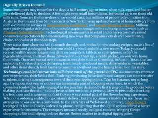 Digitally Driven Demand
Some consumers may remember the days, a half-century ago or more, when milk, eggs, and butter
were delivered daily to the door. A few might even recall horse-drawn, ice-cooled carts on those old
milk runs. Gone are the horse-drawn, ice-cooled carts, but millions of people today, in cities from
Austin to Boston and from San Francisco to New York, live an updated version of home delivery from
such e-commerce services as AmazonFresh, FreshDirect, and Google Shopping Express. Millions
more receive regular deliveries of household staples through online subscription services such as
Amazon’s Subscribe & Save. Technological advancements in retail and other sectors have raised
consumers’ expectations by demonstrating new ways that companies can deliver convenience,
choice, and value at their doorsteps.
There was a time when you had to search through cook books for new cooking recipes, make a list of
ingredients and go shopping before you could try your hands on a new recipe. Today, you could
receive healthy recipe suggestions daily on computers, tablets, or smartphones, order the
ingredients online, and have them delivered or pick them up, already packed, on your way home
from work. There are several new entrants across globe such as Greenling, in Austin, Texas, that are
reshaping the value chain by delivering fresh, locally produced meats, dairy products, vegetables,
and other items directly from farms to consumers, without anyone having to set foot in a store.
Technology-enabled innovations will drive much of the growth in CPG. As consumers embrace
new experiences, their habits shift. Evolving purchasing behaviors in one category can soon transfer
to others, driving those segments toward their own tipping points. Take for instance, not so long
ago, trying out footwear or clothes was an essential part of shopping experience, in which the
consumer tends to be highly engaged in the purchase decision by first trying out the products before
making purchase decision - online penetration rose to 10-12 percent, likewise personally checking
the freshness and arrangement of cut flowers was a central part of the flower-buying experience.
Telephone ordering enabled long-distance delivery, but the consumer’s inability to see the actual
arrangement was a serious constraint. In the early days of Web-based commerce, 1-800-Flowers
leveraged its lead in flowers ordered by phone, recognizing that the digital option offered a better
experience for customers. The company invested heavily in digital content, bringing flower
shopping to life and helping to drive the cut-flowers market to its digital tipping point.
 