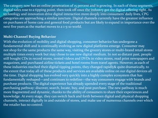 The category now has an online penetration of 15 percent and is growing. In each of these segments,
digital sales rose to a tipping point, then took off once the industry got the digital offering right. As
technology and innovation drive digital interaction more deeply into consumers’ daily lives, CPG
categories are approaching a similar juncture. Digital channels currently have the greatest influence
on purchases of home care and general food products but are likely to expand in importance over the
next five years as the market moves to a 1-5-10 world.
Multi-Channel Buying Behavior
With the evolution of mobility and digital shopping, consumer behavior has undergone a
fundamental shift and is continually evolving as new digital platforms emerge. Consumer may
not shop for the same products the same way, visiting the grocery stores or multi-brand retail stores
multiple times every week but may chose to use new digital medium. In not so distant past, people
still bought CDs in record stores, rented videos and DVDs in video stores, read print newspapers and
magazines, and purchased airline tickets and hotel rooms from travel agents. However, as each of
these industries reached their digital tipping points, they changed rapidly& quite dramatically, to
the extent that today all of these products and services are available online on our digital devices all
the time. Digital shopping has evolved very quickly into a highly complex ecosystem that has
fundamentally reshaped—and continues to redefine—the way consumers engage with brands and
purchase products. The digital experience has already upended every stage of the traditional
purchasing pathway: discover, search, locate, buy, and post purchase. The new pathway is much
more fragmented and dynamic, thanks to the ability of consumers to share their experiences and
knowledge. At every stage, they can switch back and forth between digital and physical shopping
channels, interact digitally in and outside of stores, and make use of numerous channels over which
the retailer has no control.
 