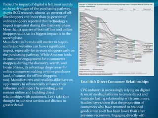 Today, the impact of digital is felt most acutely
at the early stages of the purchasing pathway.
As per BCG research, almost 40 percent of off-
line shoppers and more than 30 percent of
online shoppers reported that technology’s
impact is greatest during the discovery phase.
More than a quarter of both offline and online
shoppers said that its biggest impact is in the
search phase.
Manufactures' brands still matter to buyers,
and brand websites can have a significant
impact, especially for in-store shoppers early on
the purchasing pathway. While Amazon leads
in consumer engagement for e-commerce
shoppers during the discovery, search, and
locate phases, its advantage drops away for
online consumers making in-store purchases
(and, of course, for offline shoppers,
too). Manufacturers and retailers alike have an
opportunity to substantially enhance their
influence and impact by providing great
content online and building direct
relationships with customers. Let's take this
thought to our next section and discuss in
greater detail.
Establish Direct Consumer Relationships
CPG industry is increasingly relying on digital
& social media platforms to create direct and
maintain lasting relationship with consumers.
Studies have shown that the proportion of
consumers who have returned to branded
goods since 2008 has been lower than after
previous recessions. Engaging directly with
 