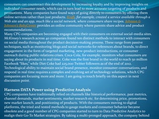 consumers can counteract this development by increasing loyalty and by improving insights on
individual consumer needs, which can in turn lead to more accurate targeting of products and
promotions. Many companies have found ways of going directly to consumers by offering them
online services rather than just products. Kraft, for example, created a service available through a
Web site and an app, much like a social network, where consumers share recipes. Johnson &
Johnson’s BabyCenter provides an online community where parents share advice and product
recommendations.
Many CPG companies are becoming engaged with their consumers on external social-media sites.
McKinsey’s research across 40 companies found ten distinct methods to interact with consumers
on social media throughout the product decision-making process. These range from passive
techniques, such as monitoring blogs and social networks for references about brands, to direct
engagement in the form of targeted marketing, new-product introductions, or consumer
outreach during public-relations crises. Coca-Cola, for example, monitors what consumers are
saying about its products in real time. Coke was the first brand in the world to reach 50 million
Facebook “likes,” while Diet Coke had 225,000 Twitter followers as of the end of 2012.
Technological ability to maintain social brand presence, monitor consumer conversations, and
respond in real time requires a complex and evolving set of technology solutions, which CPG
companies are focusing more and more. I am going to touch briefly on this aspect in next
discussion point.
Harness DATA Power using Predictive Analysis
CPG companies have traditionally relied on channels like historical performance, past metrics,
channel demands, market sentiments, market research etc. for determining price, promotions,
new market launch, and positioning of products. With the consumers moving to digital
platforms, the tried and tested methods to gauge markets and consumer behavior became
obsolete and a good number of CPG companies started to turn to Data Predictive Analytics to
realign their Go-To Market strategies. By taking a multi-pronged approach, the company behind
 